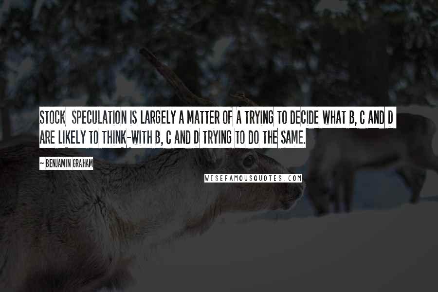 Benjamin Graham Quotes: Stock  speculation is largely a matter of A trying to decide what B, C and D  are likely to think-with B, C and D trying to do the same.