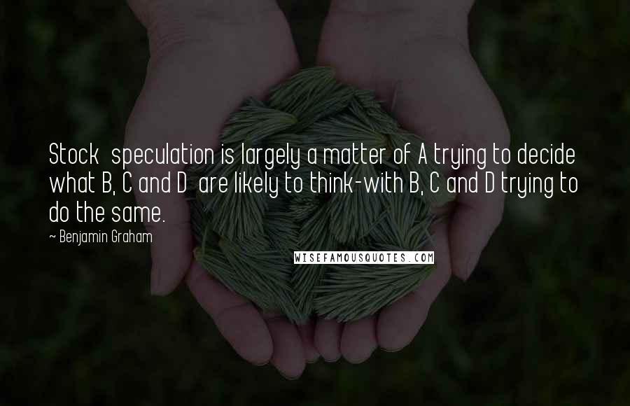 Benjamin Graham Quotes: Stock  speculation is largely a matter of A trying to decide what B, C and D  are likely to think-with B, C and D trying to do the same.