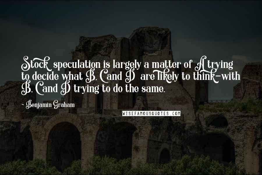 Benjamin Graham Quotes: Stock  speculation is largely a matter of A trying to decide what B, C and D  are likely to think-with B, C and D trying to do the same.
