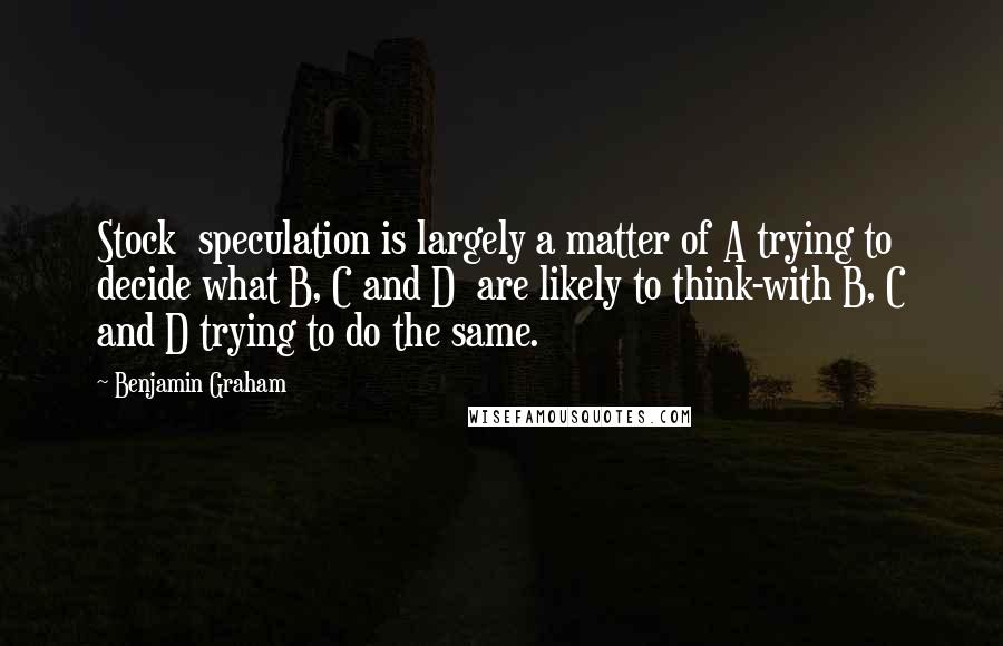 Benjamin Graham Quotes: Stock  speculation is largely a matter of A trying to decide what B, C and D  are likely to think-with B, C and D trying to do the same.