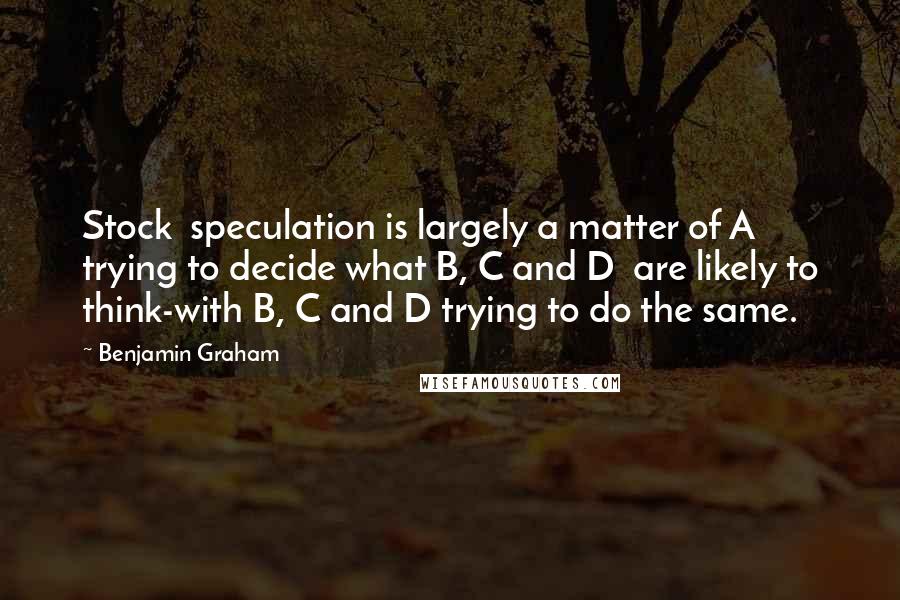 Benjamin Graham Quotes: Stock  speculation is largely a matter of A trying to decide what B, C and D  are likely to think-with B, C and D trying to do the same.