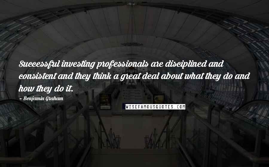 Benjamin Graham Quotes: Successful investing professionals are disciplined and consistent and they think a great deal about what they do and how they do it.