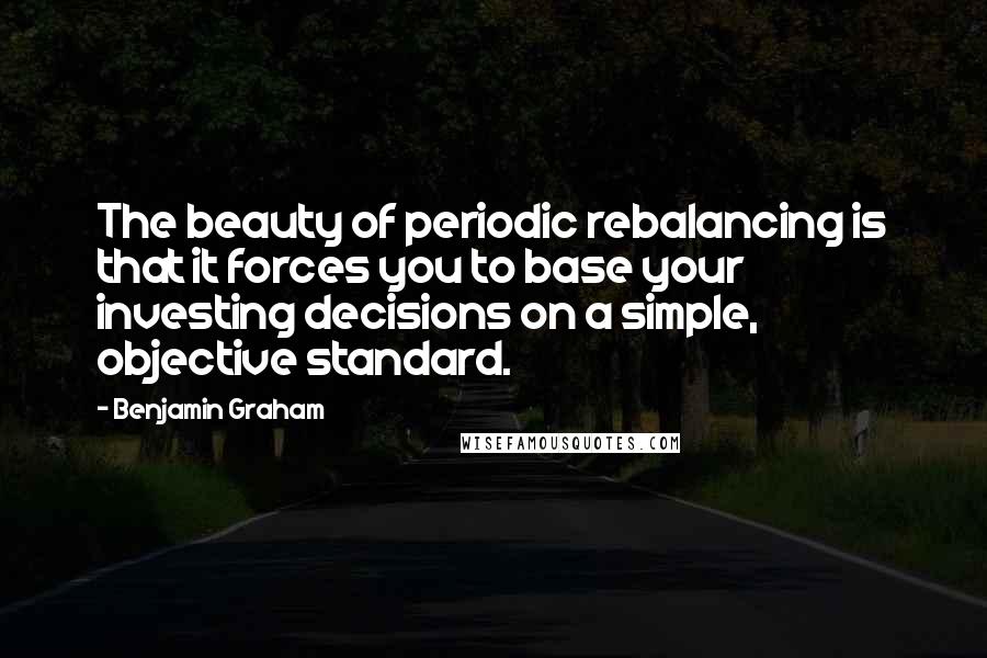 Benjamin Graham Quotes: The beauty of periodic rebalancing is that it forces you to base your investing decisions on a simple, objective standard.