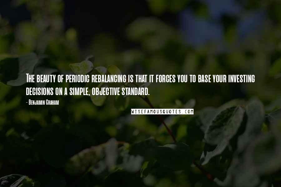 Benjamin Graham Quotes: The beauty of periodic rebalancing is that it forces you to base your investing decisions on a simple, objective standard.