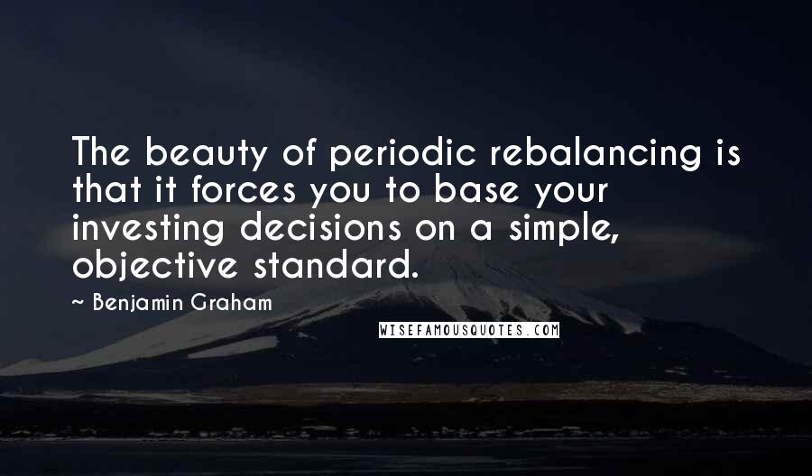 Benjamin Graham Quotes: The beauty of periodic rebalancing is that it forces you to base your investing decisions on a simple, objective standard.