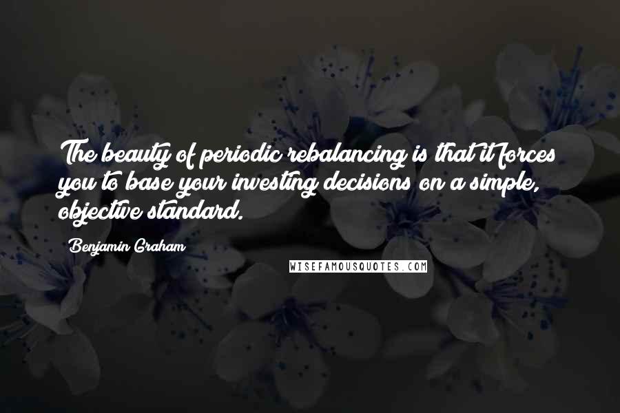 Benjamin Graham Quotes: The beauty of periodic rebalancing is that it forces you to base your investing decisions on a simple, objective standard.