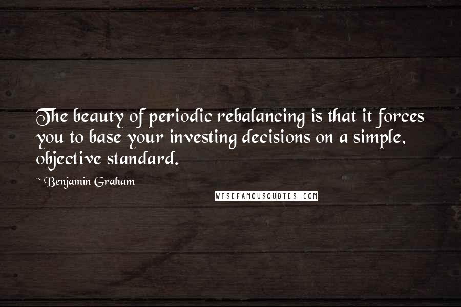 Benjamin Graham Quotes: The beauty of periodic rebalancing is that it forces you to base your investing decisions on a simple, objective standard.