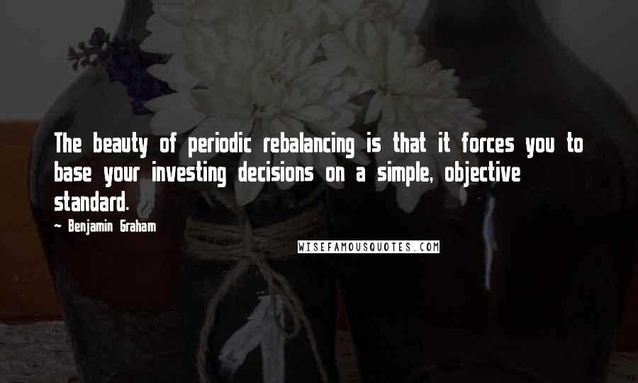 Benjamin Graham Quotes: The beauty of periodic rebalancing is that it forces you to base your investing decisions on a simple, objective standard.