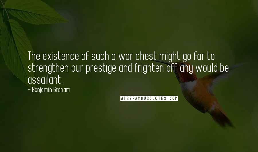 Benjamin Graham Quotes: The existence of such a war chest might go far to strengthen our prestige and frighten off any would be assailant.