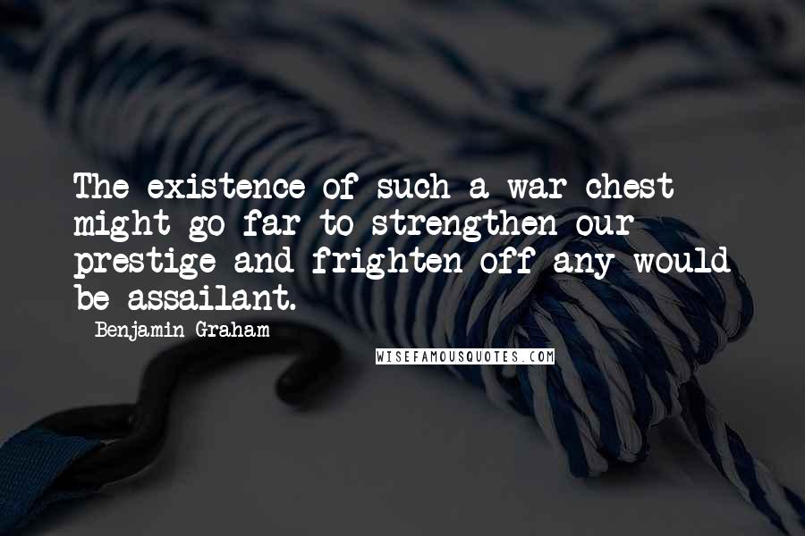 Benjamin Graham Quotes: The existence of such a war chest might go far to strengthen our prestige and frighten off any would be assailant.