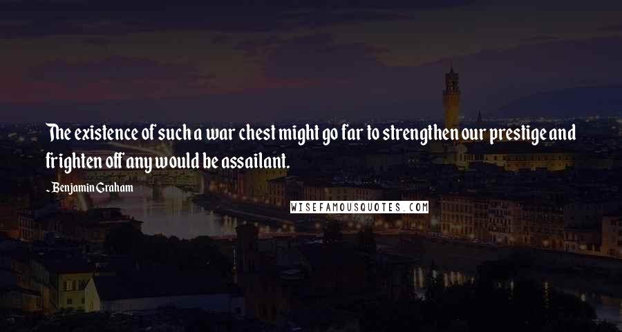 Benjamin Graham Quotes: The existence of such a war chest might go far to strengthen our prestige and frighten off any would be assailant.