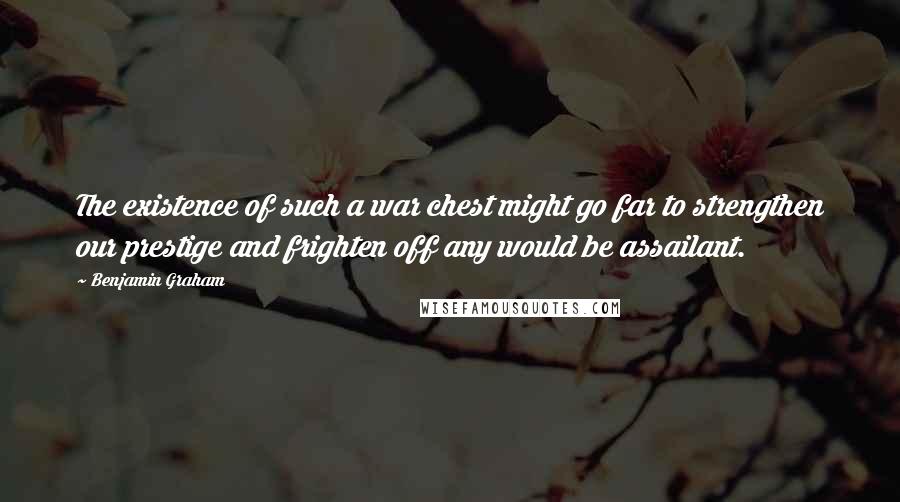 Benjamin Graham Quotes: The existence of such a war chest might go far to strengthen our prestige and frighten off any would be assailant.