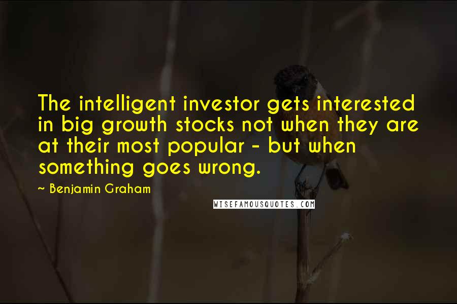 Benjamin Graham Quotes: The intelligent investor gets interested in big growth stocks not when they are at their most popular - but when something goes wrong.