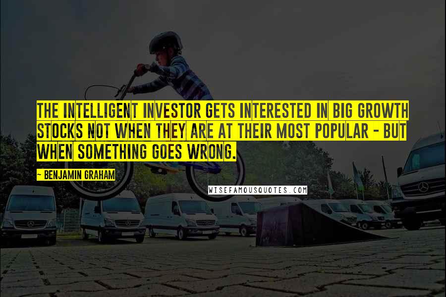 Benjamin Graham Quotes: The intelligent investor gets interested in big growth stocks not when they are at their most popular - but when something goes wrong.