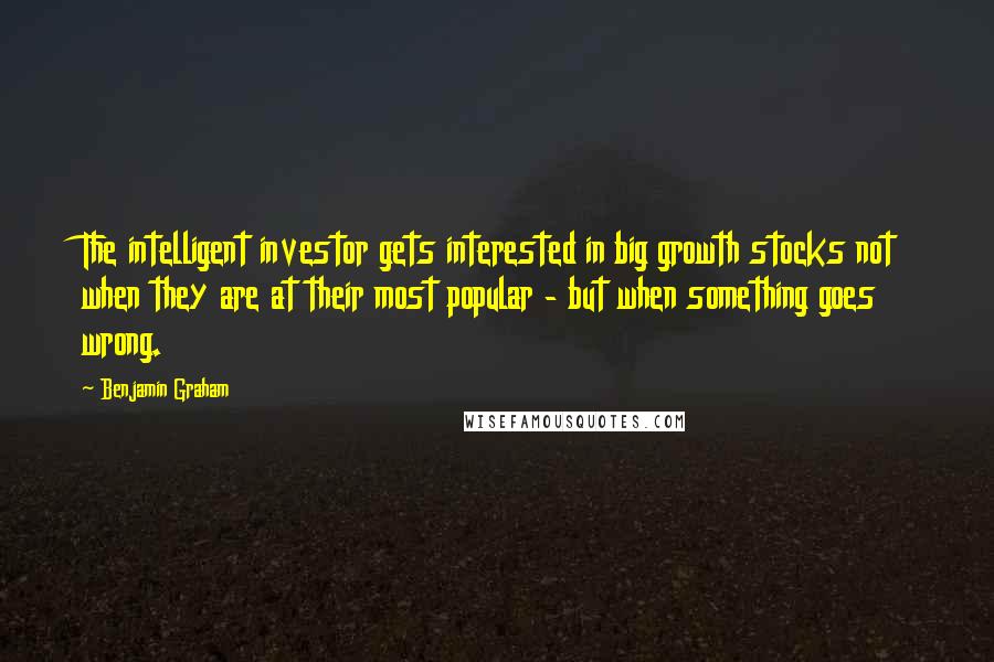 Benjamin Graham Quotes: The intelligent investor gets interested in big growth stocks not when they are at their most popular - but when something goes wrong.