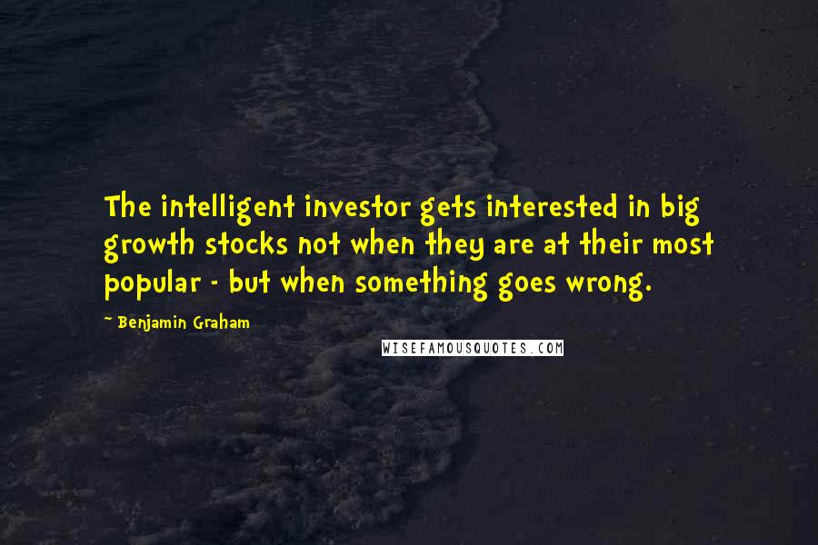 Benjamin Graham Quotes: The intelligent investor gets interested in big growth stocks not when they are at their most popular - but when something goes wrong.