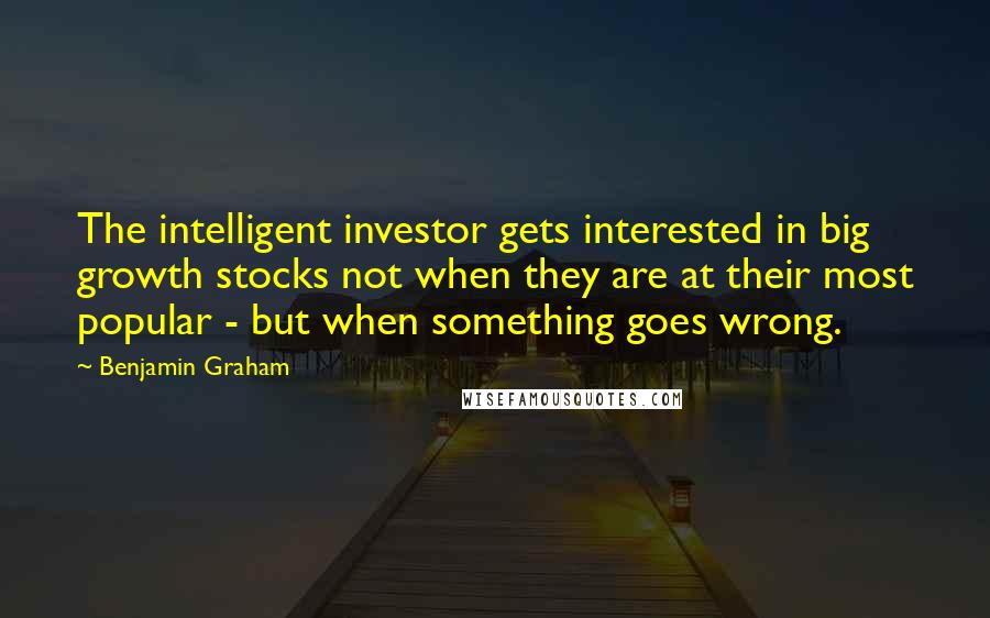 Benjamin Graham Quotes: The intelligent investor gets interested in big growth stocks not when they are at their most popular - but when something goes wrong.