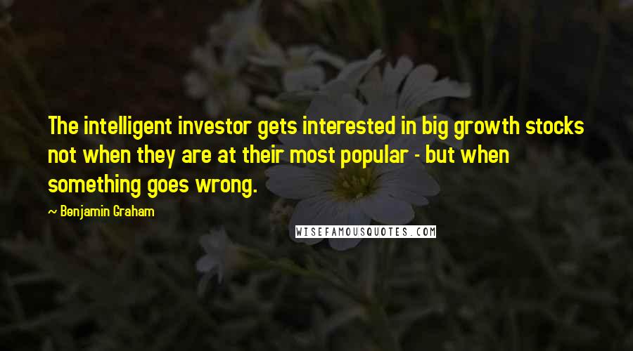 Benjamin Graham Quotes: The intelligent investor gets interested in big growth stocks not when they are at their most popular - but when something goes wrong.