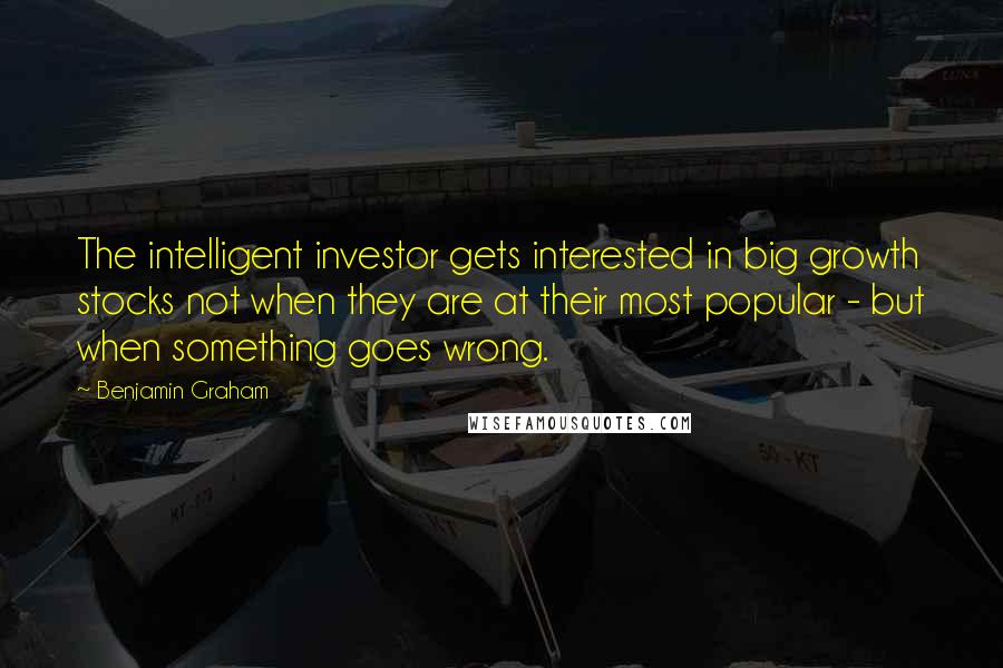 Benjamin Graham Quotes: The intelligent investor gets interested in big growth stocks not when they are at their most popular - but when something goes wrong.