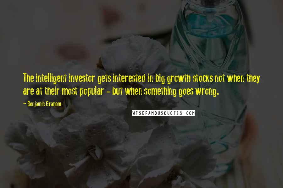 Benjamin Graham Quotes: The intelligent investor gets interested in big growth stocks not when they are at their most popular - but when something goes wrong.