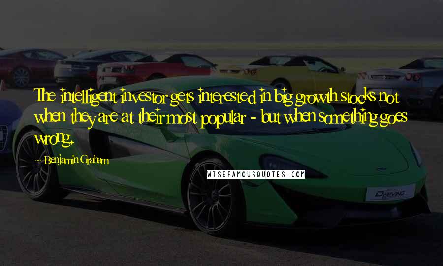 Benjamin Graham Quotes: The intelligent investor gets interested in big growth stocks not when they are at their most popular - but when something goes wrong.