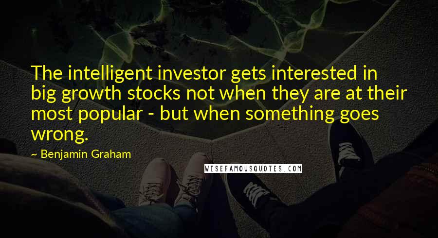 Benjamin Graham Quotes: The intelligent investor gets interested in big growth stocks not when they are at their most popular - but when something goes wrong.