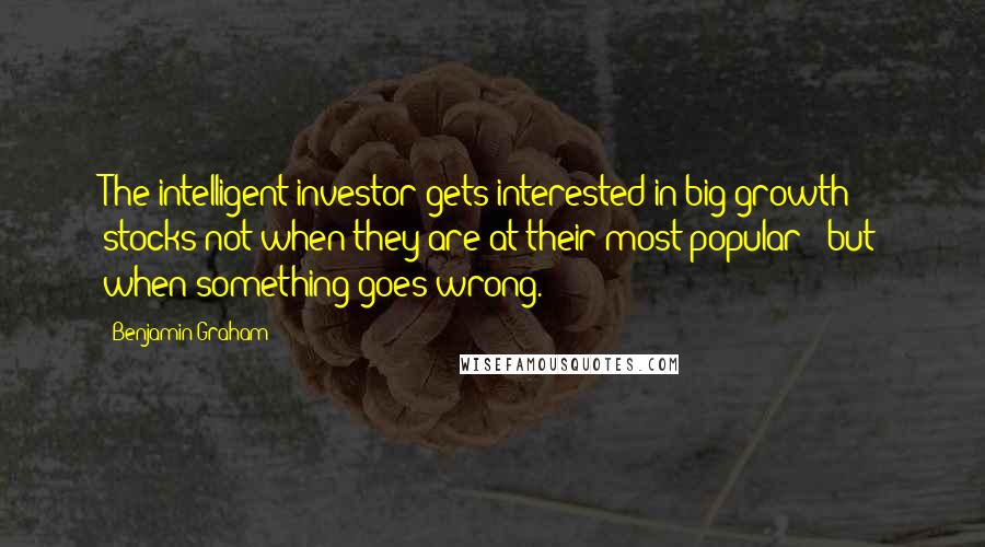 Benjamin Graham Quotes: The intelligent investor gets interested in big growth stocks not when they are at their most popular - but when something goes wrong.