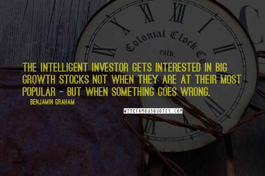 Benjamin Graham Quotes: The intelligent investor gets interested in big growth stocks not when they are at their most popular - but when something goes wrong.