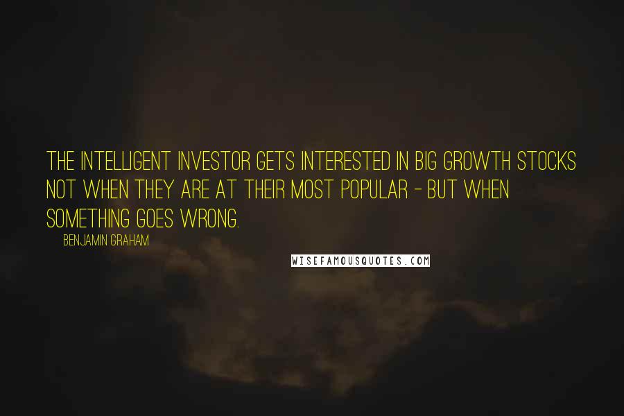 Benjamin Graham Quotes: The intelligent investor gets interested in big growth stocks not when they are at their most popular - but when something goes wrong.