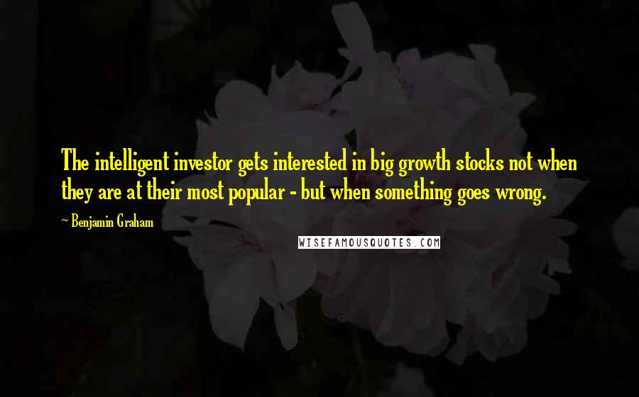 Benjamin Graham Quotes: The intelligent investor gets interested in big growth stocks not when they are at their most popular - but when something goes wrong.