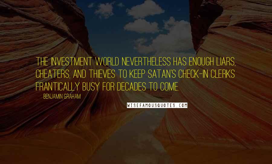 Benjamin Graham Quotes: The investment world nevertheless has enough liars, cheaters, and thieves to keep Satan's check-in clerks frantically busy for decades to come.