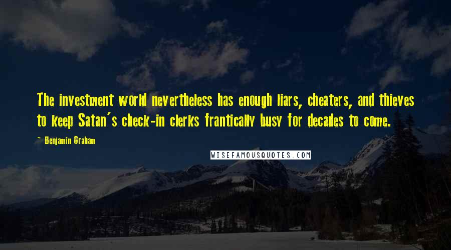 Benjamin Graham Quotes: The investment world nevertheless has enough liars, cheaters, and thieves to keep Satan's check-in clerks frantically busy for decades to come.