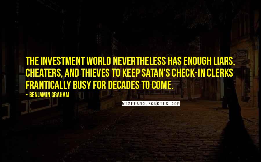 Benjamin Graham Quotes: The investment world nevertheless has enough liars, cheaters, and thieves to keep Satan's check-in clerks frantically busy for decades to come.