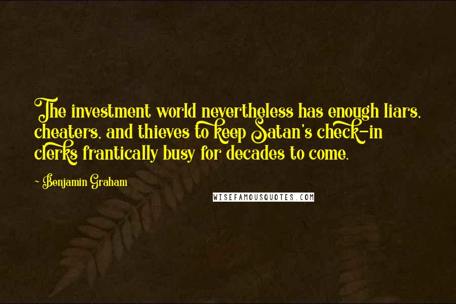 Benjamin Graham Quotes: The investment world nevertheless has enough liars, cheaters, and thieves to keep Satan's check-in clerks frantically busy for decades to come.