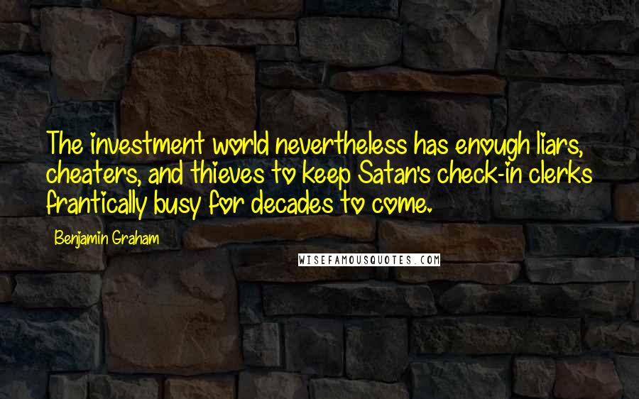 Benjamin Graham Quotes: The investment world nevertheless has enough liars, cheaters, and thieves to keep Satan's check-in clerks frantically busy for decades to come.