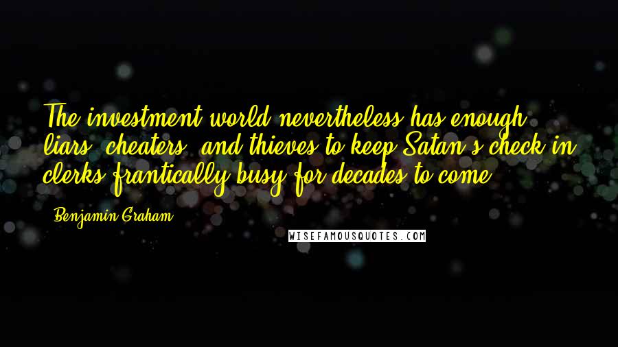 Benjamin Graham Quotes: The investment world nevertheless has enough liars, cheaters, and thieves to keep Satan's check-in clerks frantically busy for decades to come.