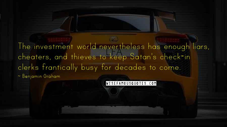 Benjamin Graham Quotes: The investment world nevertheless has enough liars, cheaters, and thieves to keep Satan's check-in clerks frantically busy for decades to come.