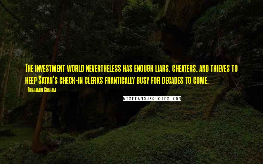 Benjamin Graham Quotes: The investment world nevertheless has enough liars, cheaters, and thieves to keep Satan's check-in clerks frantically busy for decades to come.