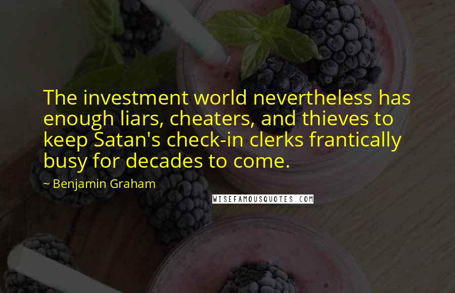 Benjamin Graham Quotes: The investment world nevertheless has enough liars, cheaters, and thieves to keep Satan's check-in clerks frantically busy for decades to come.