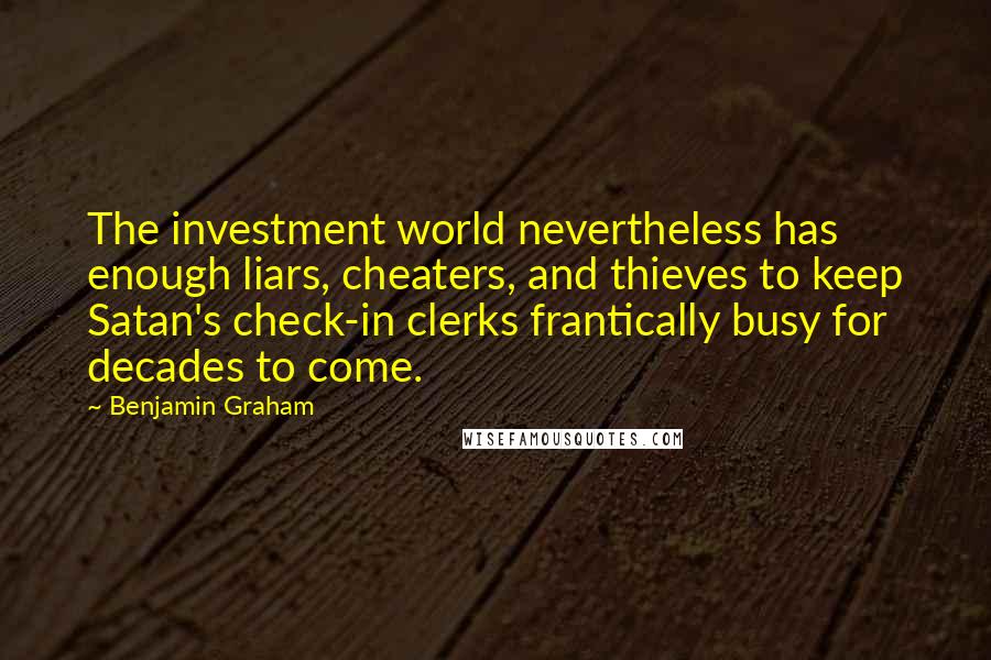 Benjamin Graham Quotes: The investment world nevertheless has enough liars, cheaters, and thieves to keep Satan's check-in clerks frantically busy for decades to come.