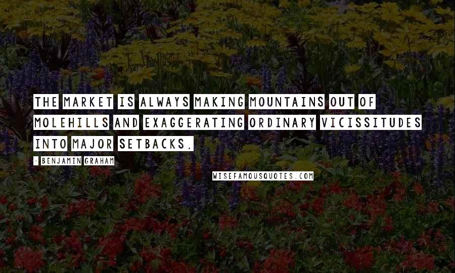 Benjamin Graham Quotes: The market is always making mountains out of molehills and exaggerating ordinary vicissitudes into major setbacks.