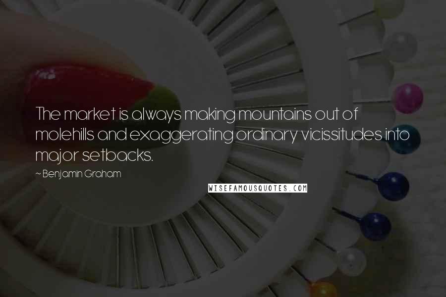 Benjamin Graham Quotes: The market is always making mountains out of molehills and exaggerating ordinary vicissitudes into major setbacks.