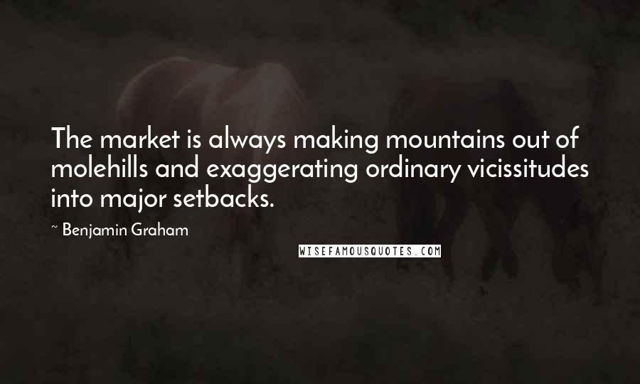 Benjamin Graham Quotes: The market is always making mountains out of molehills and exaggerating ordinary vicissitudes into major setbacks.