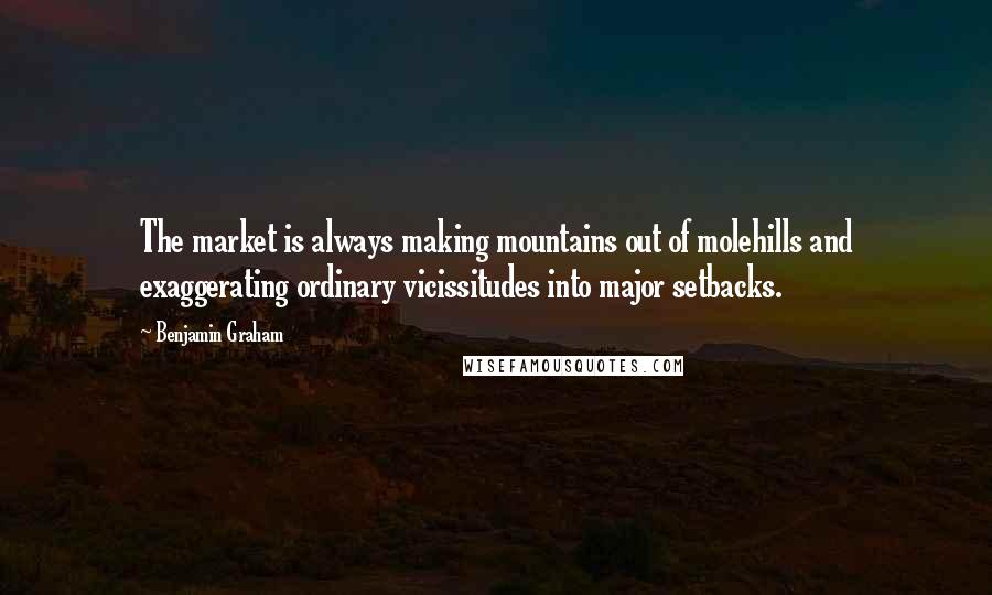 Benjamin Graham Quotes: The market is always making mountains out of molehills and exaggerating ordinary vicissitudes into major setbacks.