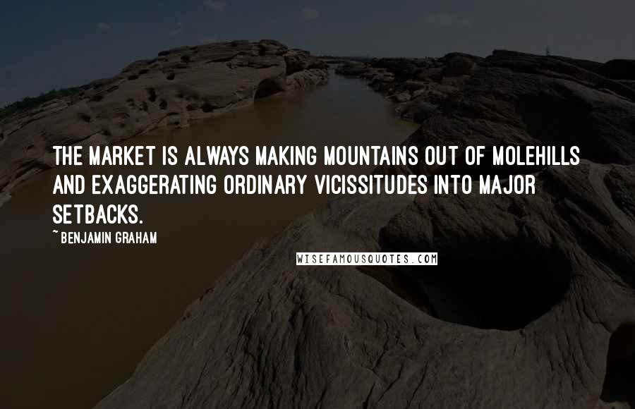 Benjamin Graham Quotes: The market is always making mountains out of molehills and exaggerating ordinary vicissitudes into major setbacks.