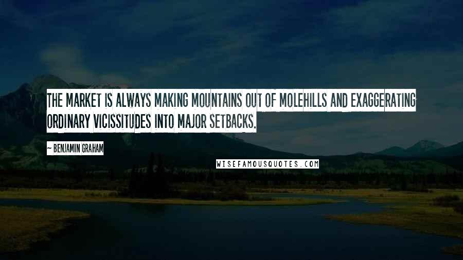 Benjamin Graham Quotes: The market is always making mountains out of molehills and exaggerating ordinary vicissitudes into major setbacks.