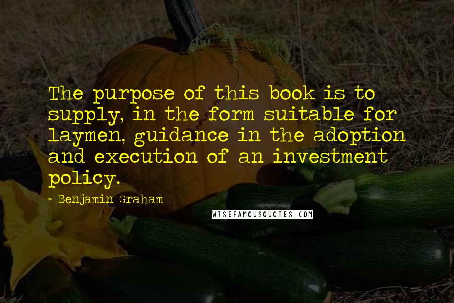 Benjamin Graham Quotes: The purpose of this book is to supply, in the form suitable for laymen, guidance in the adoption and execution of an investment policy.