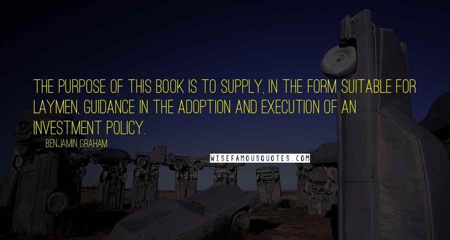 Benjamin Graham Quotes: The purpose of this book is to supply, in the form suitable for laymen, guidance in the adoption and execution of an investment policy.