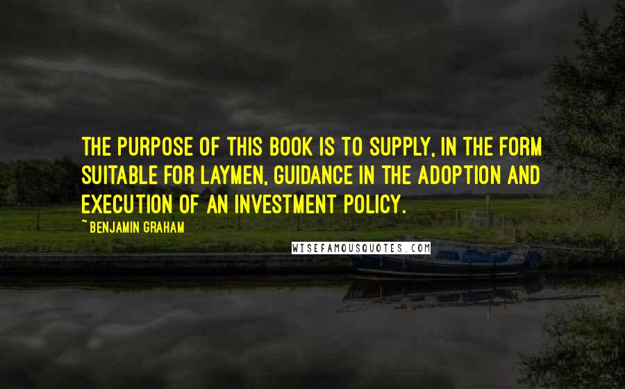 Benjamin Graham Quotes: The purpose of this book is to supply, in the form suitable for laymen, guidance in the adoption and execution of an investment policy.