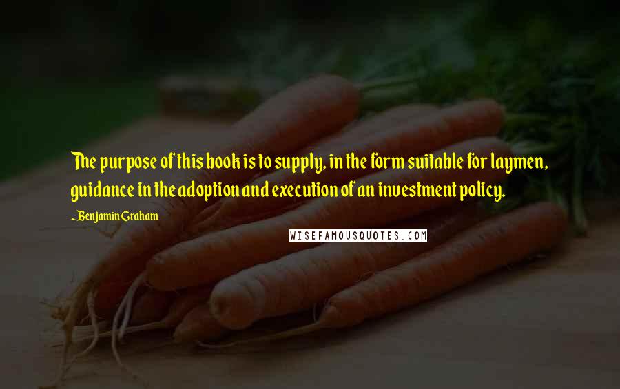 Benjamin Graham Quotes: The purpose of this book is to supply, in the form suitable for laymen, guidance in the adoption and execution of an investment policy.